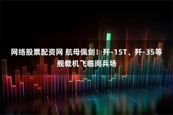 网络股票配资网 航母佩剑！歼-15T、歼-35等舰载机飞临阅兵场