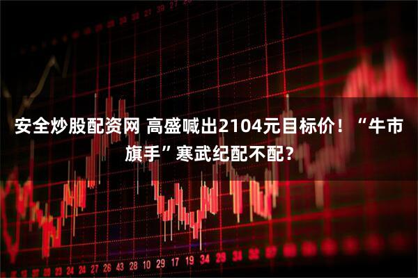 安全炒股配资网 高盛喊出2104元目标价！“牛市旗手”寒武纪配不配？