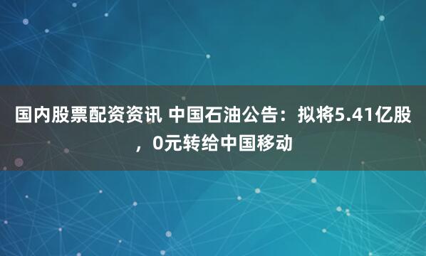 国内股票配资资讯 中国石油公告：拟将5.41亿股，0元转给中国移动