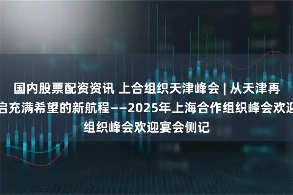 国内股票配资资讯 上合组织天津峰会 | 从天津再出发，开启充满希望的新航程——2025年上海合作组织峰会欢迎宴会侧记