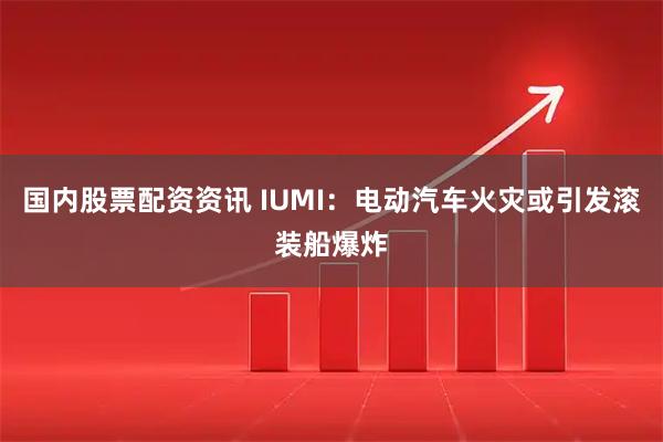 国内股票配资资讯 IUMI：电动汽车火灾或引发滚装船爆炸