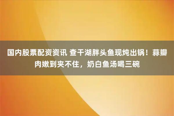 国内股票配资资讯 查干湖胖头鱼现炖出锅！蒜瓣肉嫩到夹不住，奶白鱼汤喝三碗
