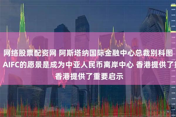 网络股票配资网 阿斯塔纳国际金融中心总裁别科图尔沃夫：AIFC的愿景是成为中亚人民币离岸中心 香港提供了重要启示