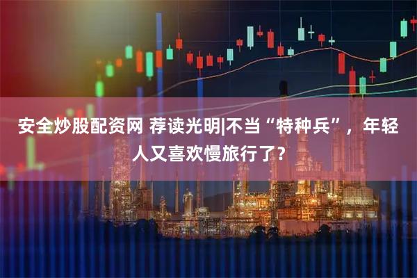 安全炒股配资网 荐读光明|不当“特种兵”,年轻人又喜欢慢旅行了?