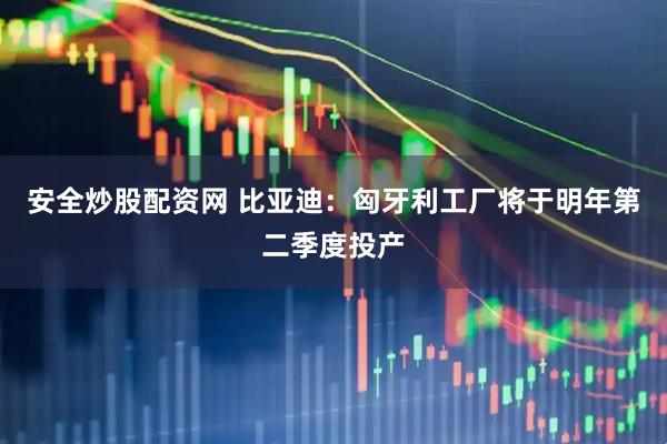 安全炒股配资网 比亚迪：匈牙利工厂将于明年第二季度投产
