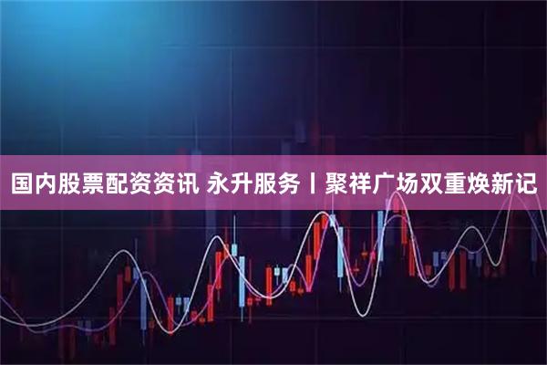 国内股票配资资讯 永升服务丨聚祥广场双重焕新记