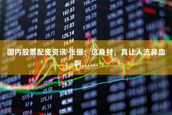 国内股票配资资讯 张俪：这身材，真让人流鼻血啊……