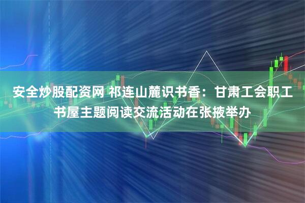 安全炒股配资网 祁连山麓识书香：甘肃工会职工书屋主题阅读交流活动在张掖举办