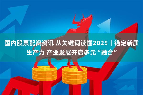 国内股票配资资讯 从关键词读懂2025｜锚定新质生产力 产业发展开启多元“融合”