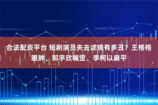 合法配资平台 短剧演员失去滤镜有多丑？王格格眼肿、郭宇欣嘴歪、李柯以扁平