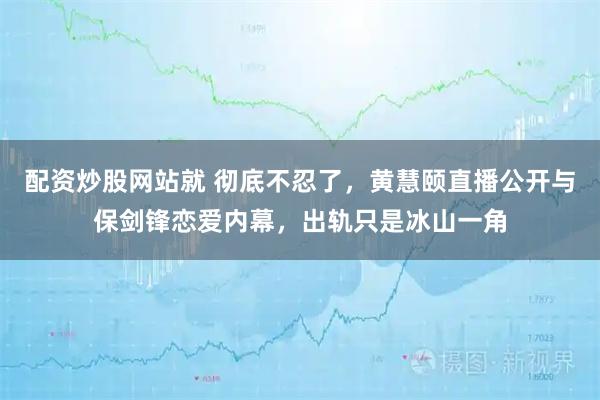 配资炒股网站就 彻底不忍了，黄慧颐直播公开与保剑锋恋爱内幕，出轨只是冰山一角