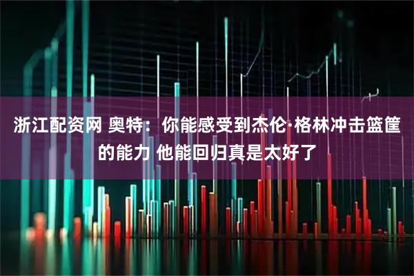 浙江配资网 奥特：你能感受到杰伦·格林冲击篮筐的能力 他能回归真是太好了
