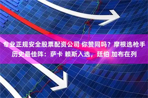 专业正规安全股票配资公司 你赞同吗？摩根选枪手历史最佳阵：萨卡 赖斯入选，廷伯 加布在列