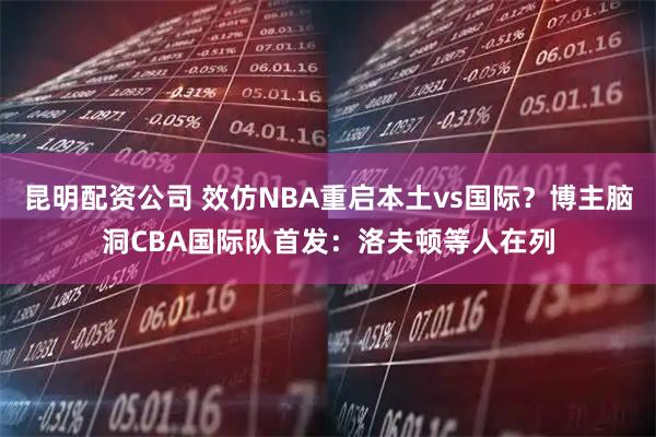昆明配资公司 效仿NBA重启本土vs国际？博主脑洞CBA国际队首发：洛夫顿等人在列