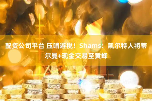 配资公司平台 压哨避税！Shams：凯尔特人将蒂尔曼+现金交易至黄蜂