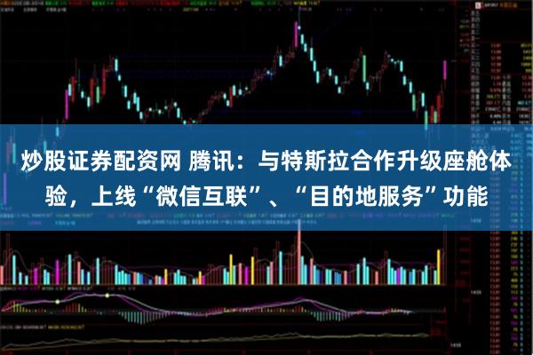 炒股证券配资网 腾讯：与特斯拉合作升级座舱体验，上线“微信互联”、“目的地服务”功能