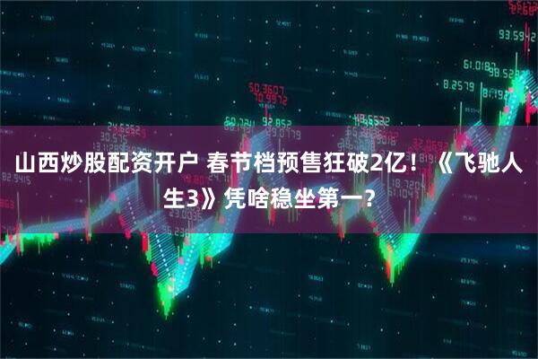 山西炒股配资开户 春节档预售狂破2亿！《飞驰人生3》凭啥稳坐第一？