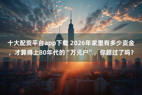 十大配资平台app下载 2026年家里有多少资金，才算得上80年代的“万元户”，你超过了吗？