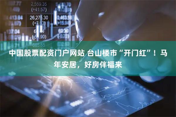 中国股票配资门户网站 台山楼市“开门红”！马年安居，好房伴福来