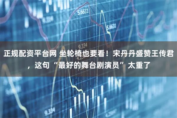 正规配资平台网 坐轮椅也要看！宋丹丹盛赞王传君，这句 “最好的舞台剧演员” 太重了