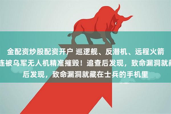 金配资炒股配资开户 巡逻舰、反潜机、远程火箭炮在24小时内接连被乌军无人机精准摧毁!追查后发现,致命漏洞就藏在士兵的手机里