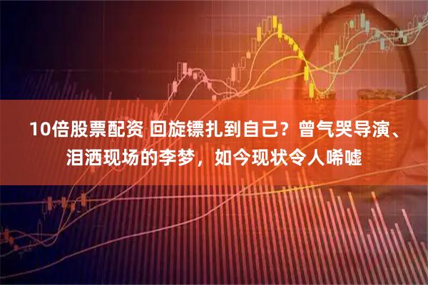 10倍股票配资 回旋镖扎到自己？曾气哭导演、泪洒现场的李梦，如今现状令人唏嘘