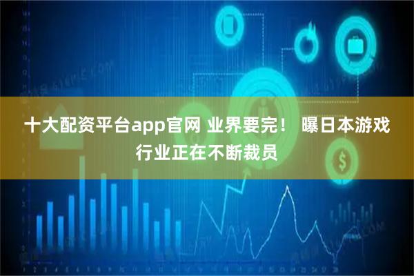 十大配资平台app官网 业界要完! 曝日本游戏行业正在不断裁员