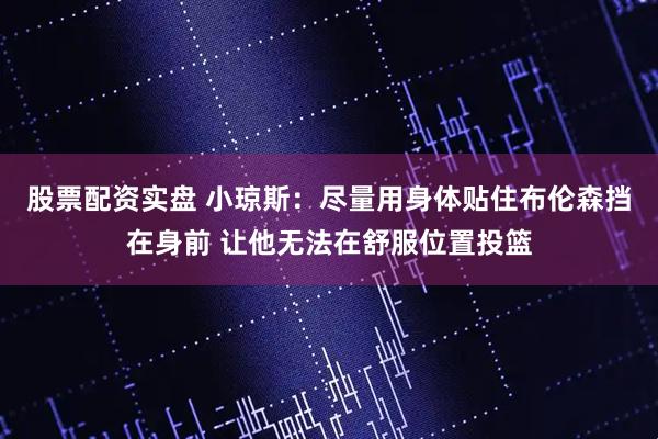 股票配资实盘 小琼斯：尽量用身体贴住布伦森挡在身前 让他无法在舒服位置投篮