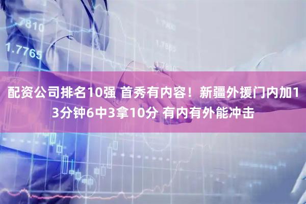 配资公司排名10强 首秀有内容！新疆外援门内加13分钟6中3拿10分 有内有外能冲击