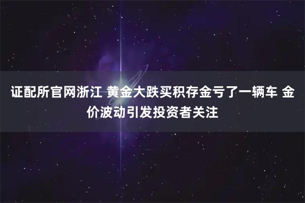 证配所官网浙江 黄金大跌买积存金亏了一辆车 金价波动引发投资者关注