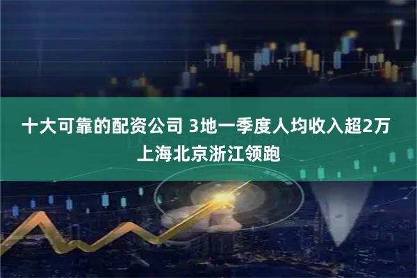 十大可靠的配资公司 3地一季度人均收入超2万 上海北京浙江领跑