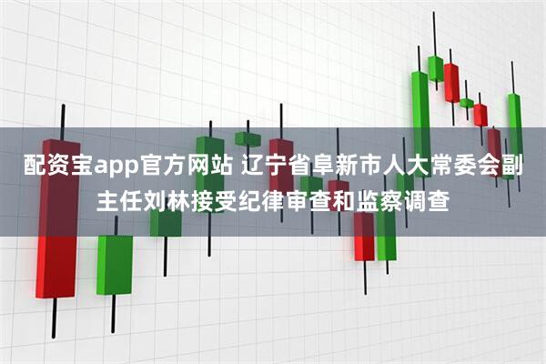 配资宝app官方网站 辽宁省阜新市人大常委会副主任刘林接受纪律审查和监察调查