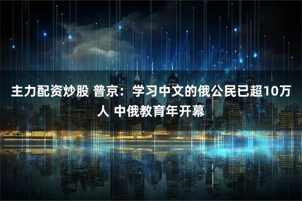 主力配资炒股 普京：学习中文的俄公民已超10万人 中俄教育年开幕