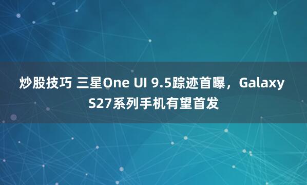 炒股技巧 三星One UI 9.5踪迹首曝，Galaxy S27系列手机有望首发