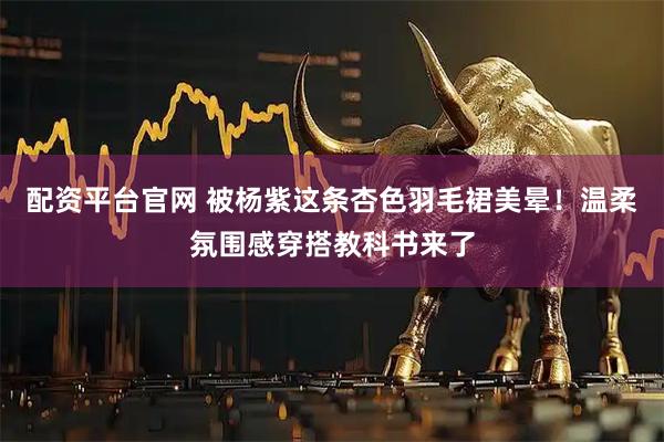 配资平台官网 被杨紫这条杏色羽毛裙美晕！温柔氛围感穿搭教科书来了