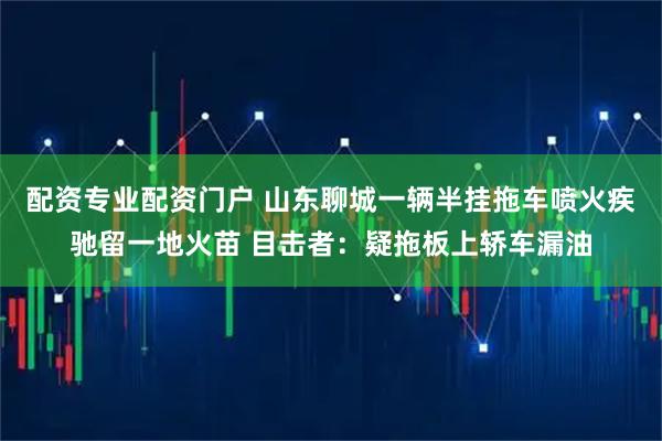 配资专业配资门户 山东聊城一辆半挂拖车喷火疾驰留一地火苗 目击者：疑拖板上轿车漏油