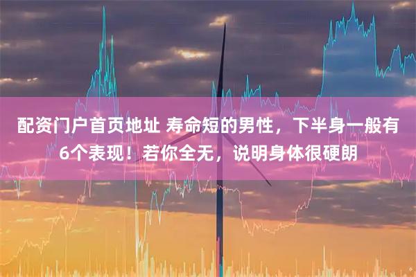 配资门户首页地址 寿命短的男性，下半身一般有6个表现！若你全无，说明身体很硬朗