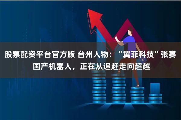 股票配资平台官方版 台州人物：“翼菲科技”张赛 国产机器人，正在从追赶走向超越