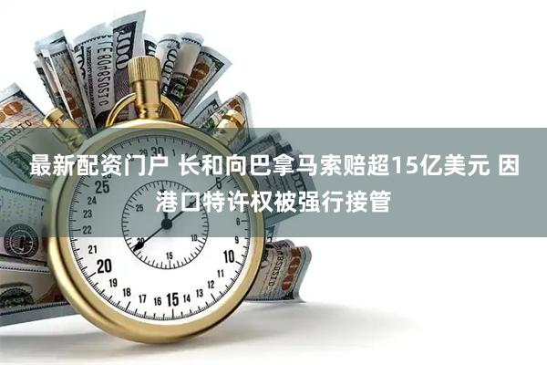 最新配资门户 长和向巴拿马索赔超15亿美元 因港口特许权被强行接管