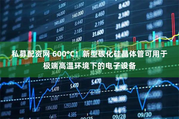 私募配资网 600°C!新型碳化硅晶体管可用于极端高温环境下的电子设备