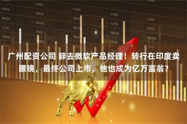 广州配资公司 辞去微软产品经理！转行在印度卖眼镜，最终公司上市，他也成为亿万富翁？