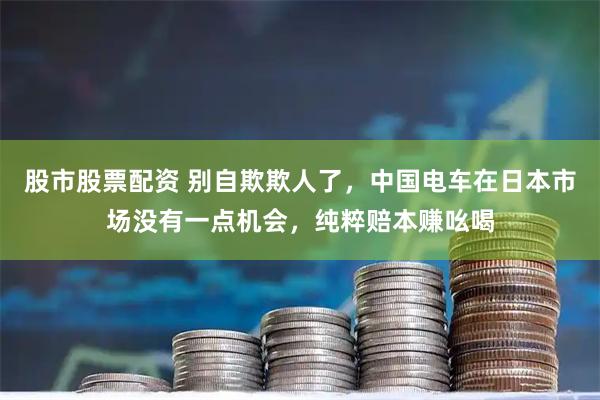 股市股票配资 别自欺欺人了，中国电车在日本市场没有一点机会，纯粹赔本赚吆喝