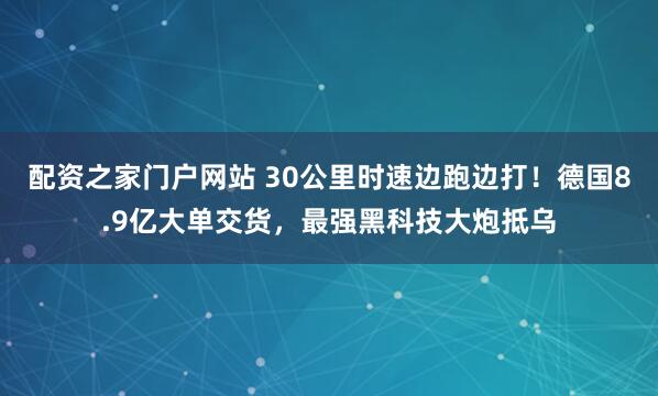 配资之家门户网站 30公里时速边跑边打！德国8.9亿大单交货，最强黑科技大炮抵乌